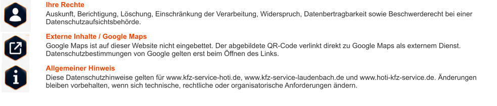 Ihre Rechte Auskunft, Berichtigung, Löschung, Einschränkung der Verarbeitung, Widerspruch, Datenbertragbarkeit sowie Beschwerderecht bei einer Datenschutzaufsichtsbehörde. Externe Inhalte / Google Maps Google Maps ist auf dieser Website nicht eingebettet. Der abgebildete QR-Code verlinkt direkt zu Google Maps als externem Dienst. Datenschutzbestimmungen von Google gelten erst beim Öffnen des Links. Allgemeiner Hinweis Diese Datenschutzhinweise gelten für www.kfz-service-hoti.de, www.kfz-service-laudenbach.de und www.hoti-kfz-service.de. Änderungen bleiben vorbehalten, wenn sich technische, rechtliche oder organisatorische Anforderungen ändern.