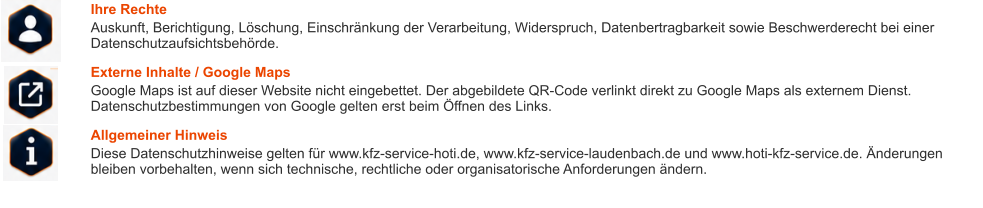 Ihre Rechte Auskunft, Berichtigung, Löschung, Einschränkung der Verarbeitung, Widerspruch, Datenbertragbarkeit sowie Beschwerderecht bei einer Datenschutzaufsichtsbehörde. Externe Inhalte / Google Maps Google Maps ist auf dieser Website nicht eingebettet. Der abgebildete QR-Code verlinkt direkt zu Google Maps als externem Dienst. Datenschutzbestimmungen von Google gelten erst beim Öffnen des Links. Allgemeiner Hinweis Diese Datenschutzhinweise gelten für www.kfz-service-hoti.de, www.kfz-service-laudenbach.de und www.hoti-kfz-service.de. Änderungen bleiben vorbehalten, wenn sich technische, rechtliche oder organisatorische Anforderungen ändern.